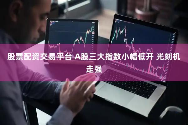 股票配资交易平台 A股三大指数小幅低开 光刻机走强