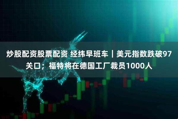 炒股配资股票配资 经纬早班车｜美元指数跌破97关口；福特将在德国工厂裁员1000人