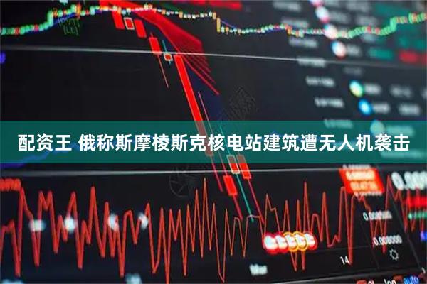配资王 俄称斯摩棱斯克核电站建筑遭无人机袭击