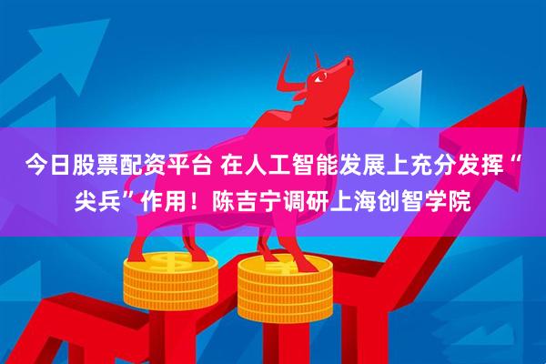 今日股票配资平台 在人工智能发展上充分发挥“尖兵”作用！陈吉宁调研上海创智学院