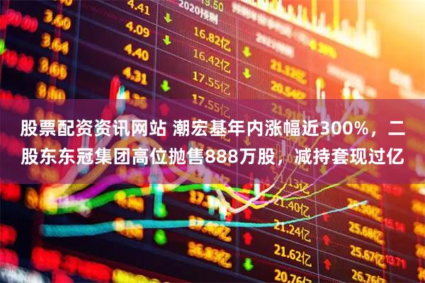 股票配资资讯网站 潮宏基年内涨幅近300%，二股东东冠集团高位抛售888万股，减持套现过亿