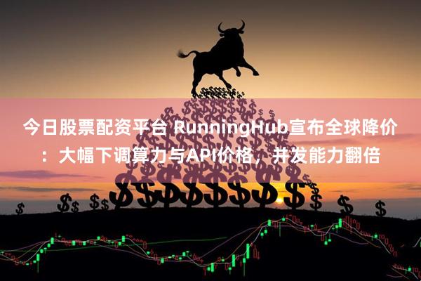 今日股票配资平台 RunningHub宣布全球降价：大幅下调算力与API价格，并发能力翻倍