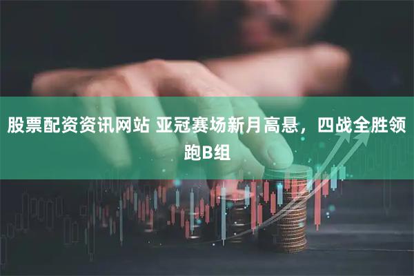 股票配资资讯网站 亚冠赛场新月高悬，四战全胜领跑B组