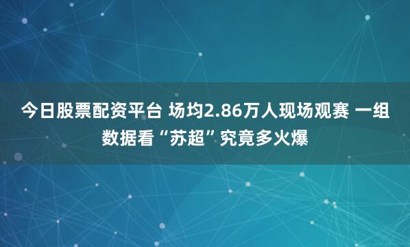 今日股票配资平台 场均2.86万人现场观赛 一组数据看“苏超”究竟多火爆