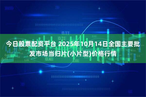 今日股票配资平台 2025年10月14日全国主要批发市场当归片(小片型)价格行情