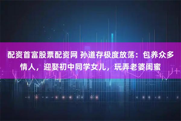 配资首富股票配资网 孙道存极度放荡：包养众多情人，迎娶初中同学女儿，玩弄老婆闺蜜